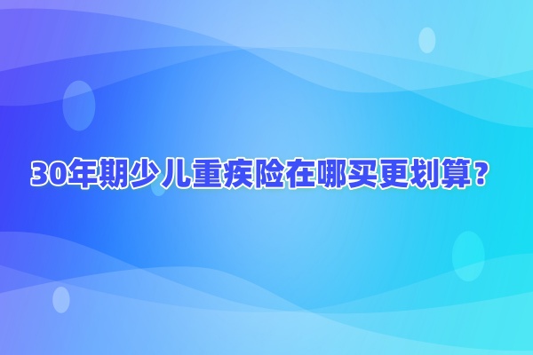 定期少儿重疾险在哪里买更划算些?30年期的少儿重疾保险怎么买