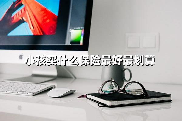 小孩买什么保险最好最划算（少儿保险配置全指南）