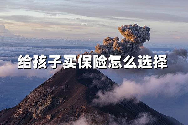 给孩子买保险怎么选择（儿童保险选购全攻略）