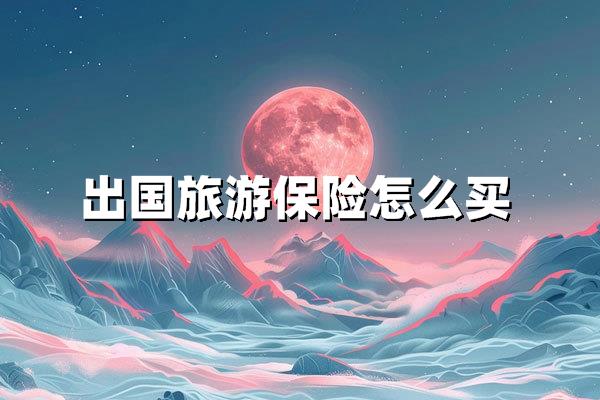 出国旅游保险怎么买（海外旅行保险选购全攻略）