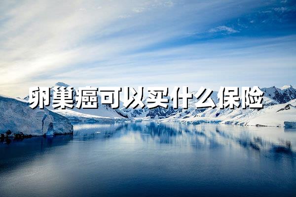 卵巢癌患者可以买什么保险？这些保障可优先考虑