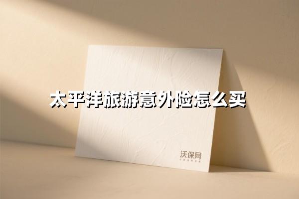 太平洋旅游意外险怎么买？揭秘太平洋旅游意外险购买攻略！
