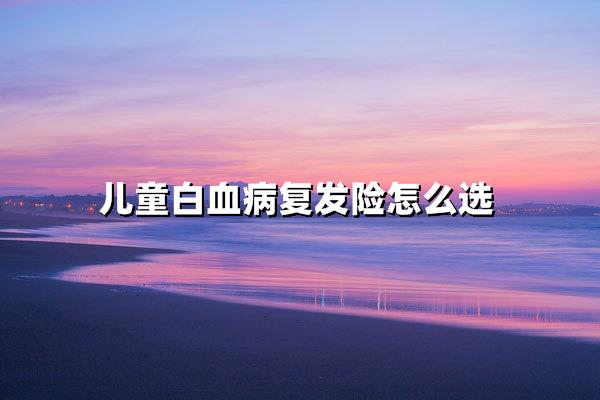 儿童白血病复发险选对5步！家长避坑指南